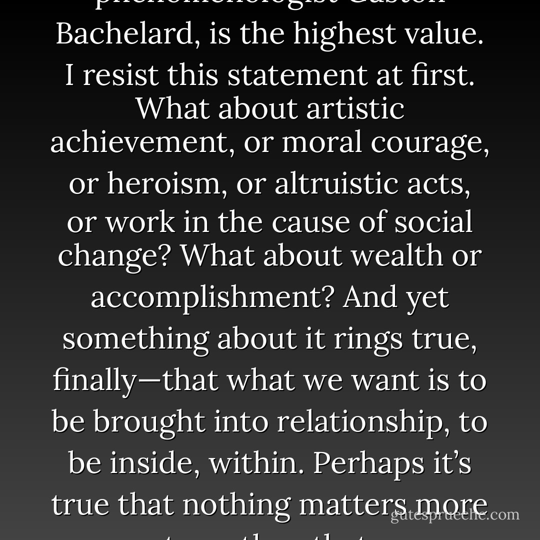 Intimacy, says the phenomenologist Gaston Bachelard, is the highest value. I resist this statement at first. What about artistic achievement, or moral courage, or heroism, or altruistic acts, or work in the cause of social change? What about wealth or accomplishment? And yet something about it rings true, finally—that what we want is to be brought into relationship, to be inside, within. Perhaps it’s true that nothing matters more to us than that. - Mark Doty