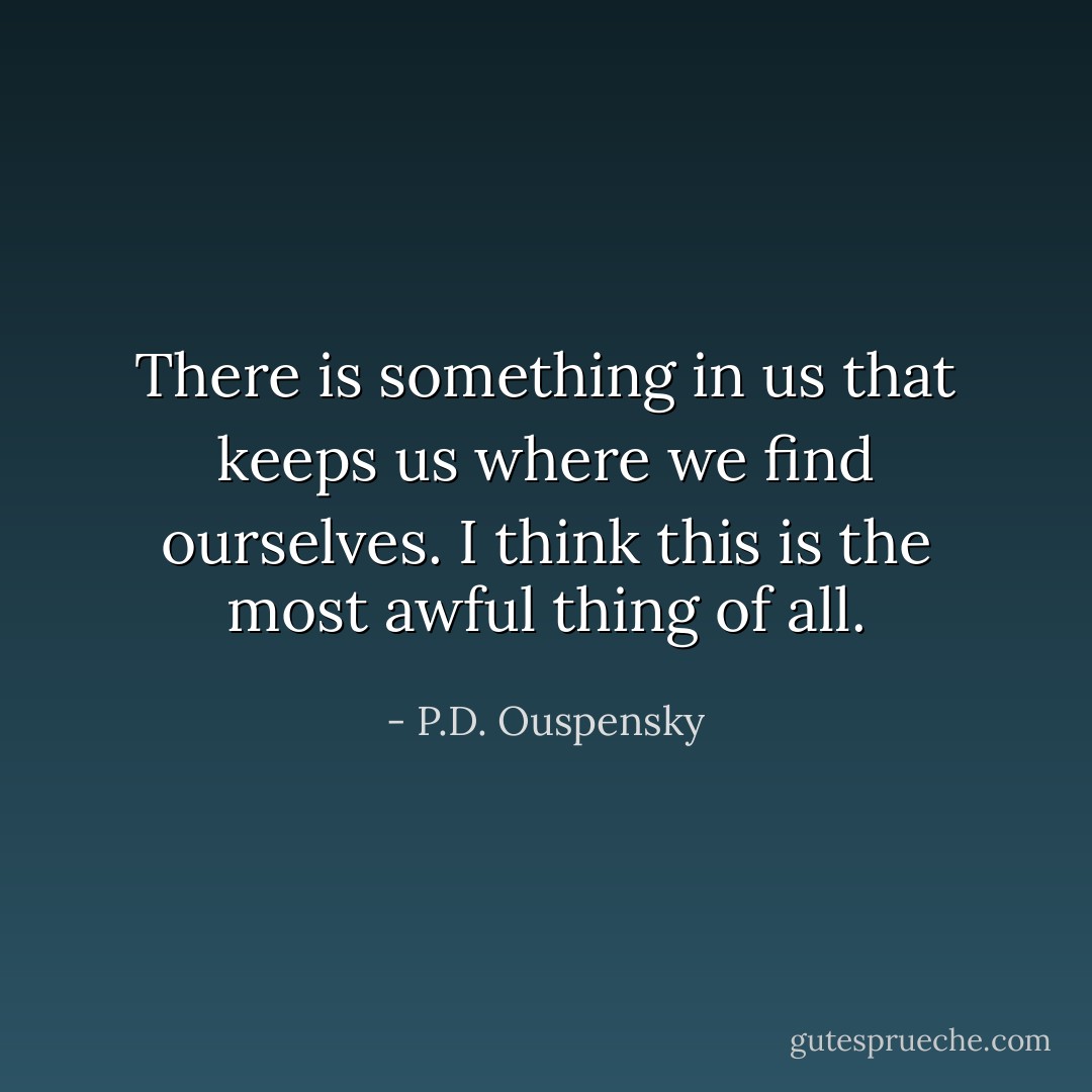 There is something in us that keeps us where we find ourselves. I think this is the most awful thing of all. - P.D. Ouspensky