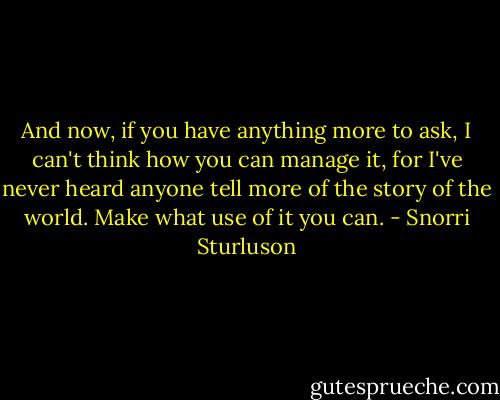 And now, if you have anything more to ask, I can't think how you can manage it, for I've never heard anyone tell more of the story of the world. Make what use of it you can. - Snorri Sturluson