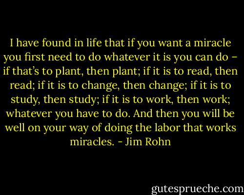 I have found in life that if you want a miracle you first need to do whatever it is you can do – if that’s to plant, then plant; if it is to read, then read; if it is to change, then change; if it is to study, then study; if it is to work, then work; whatever you have to do. And then you will be well on your way of doing the labor that works miracles. - Jim Rohn