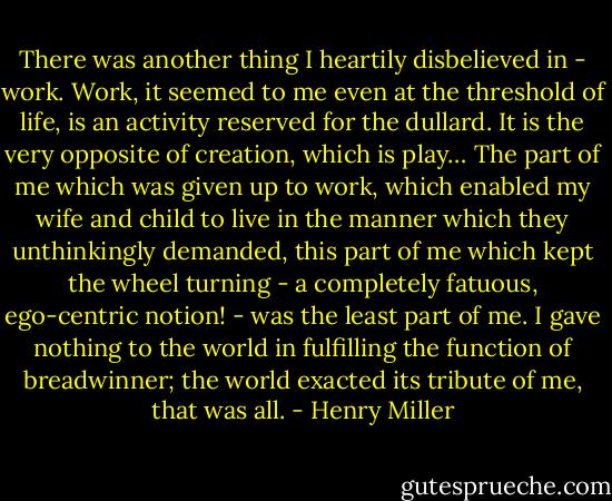 There was another thing I heartily disbelieved in - work. Work, it seemed to me even at the threshold of life, is an activity reserved for the dullard. It is the very opposite of creation, which is play… The part of me which was given up to work, which enabled my wife and child to live in the manner which they unthinkingly demanded, this part of me which kept the wheel turning - a completely fatuous, ego-centric notion! - was the least part of me. I gave nothing to the world in fulfilling the function of breadwinner; the world exacted its tribute of me, that was all. - Henry Miller