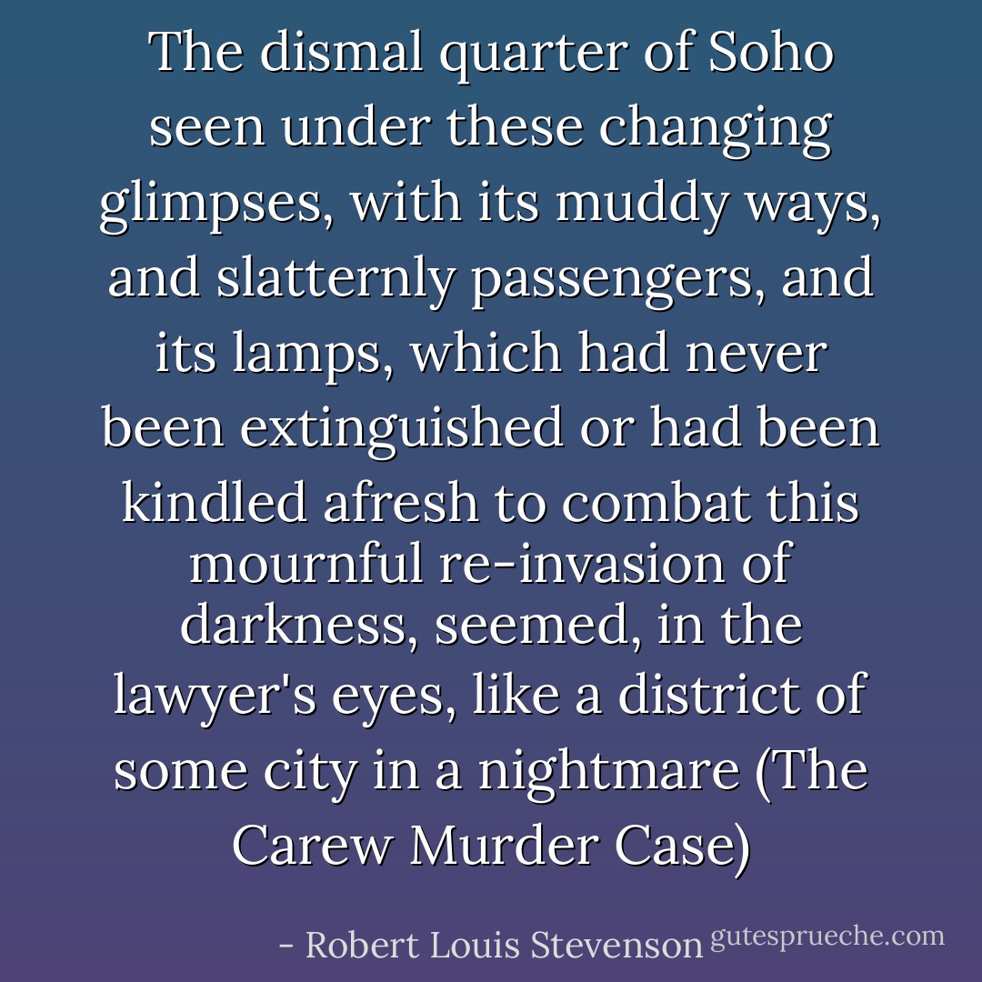 The dismal quarter of Soho seen under these changing glimpses, with its muddy ways, and slatternly passengers, and its lamps, which had never been extinguished or had been kindled afresh to combat this mournful re-invasion of darkness, seemed, in the lawyer's eyes, like a district of some city in a nightmare (The Carew Murder Case) - Robert Louis Stevenson