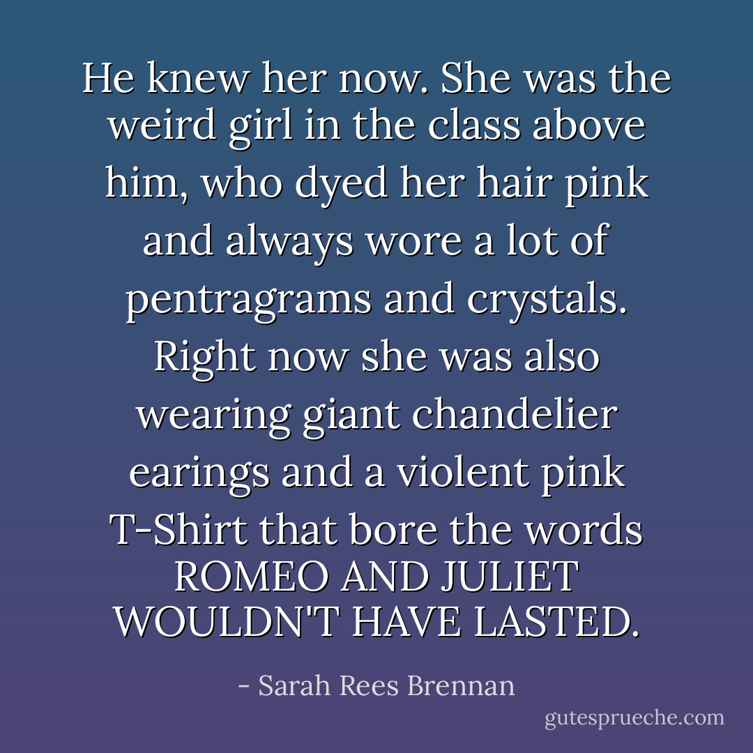 He knew her now. She was the weird girl in the class above him, who dyed her hair pink and always wore a lot of pentragrams and crystals. Right now she was also wearing giant chandelier earings and a violent pink T-Shirt that bore the words ROMEO AND JULIET WOULDN'T HAVE LASTED. - Sarah Rees Brennan