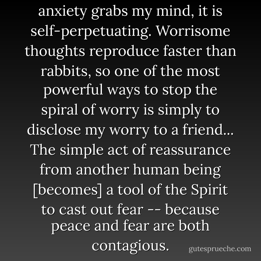 Never worry alone. When anxiety grabs my mind, it is self-perpetuating. Worrisome thoughts reproduce faster than rabbits, so one of the most powerful ways to stop the spiral of worry is simply to disclose my worry to a friend... The simple act of reassurance from another human being [becomes] a tool of the Spirit to cast out fear -- because peace and fear are both contagious. - John Ortberg Jr.