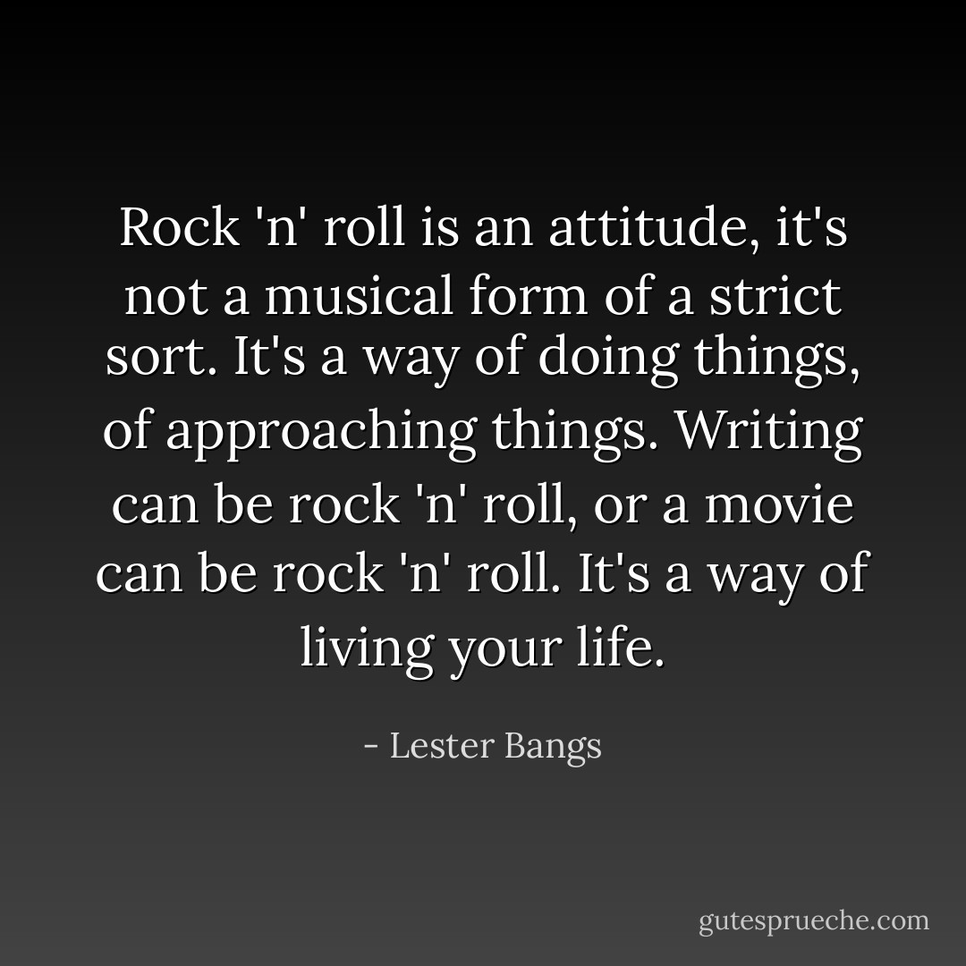 Rock 'n' roll is an attitude, it's not a musical form of a strict sort. It's a way of doing things, of approaching things. Writing can be rock 'n' roll, or a movie can be rock 'n' roll. It's a way of living your life. - Lester Bangs