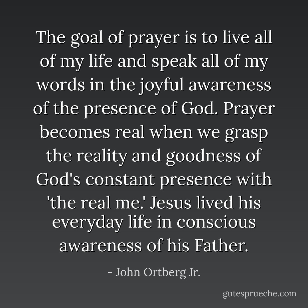 The goal of prayer is to live all of my life and speak all of my words in the joyful awareness of the presence of God.<br />Prayer becomes real when we grasp the reality and goodness of God's constant presence with 'the real me.' Jesus lived his everyday life in conscious awareness of his Father. - John Ortberg Jr.