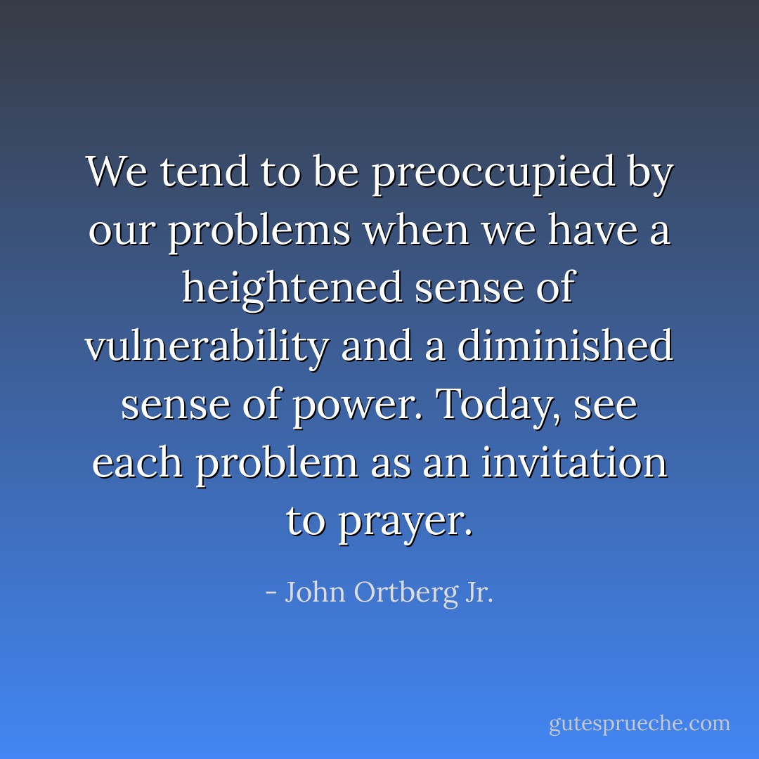 We tend to be preoccupied by our problems when we have a heightened sense of vulnerability and a diminished sense of power. Today, see each problem as an invitation to prayer. - John Ortberg Jr.