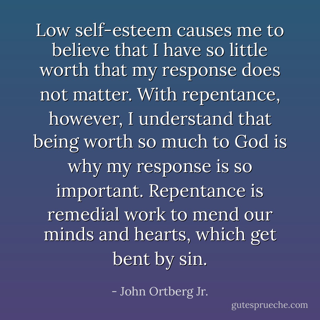 Low self-esteem causes me to believe that I have so little worth that my response does not matter. With repentance, however, I understand that being worth so much to God is why my response is so important. Repentance is remedial work to mend our minds and hearts, which get bent by sin. - John Ortberg Jr.