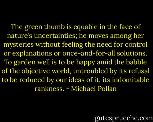 The green thumb is equable in the face of nature's uncertainties; he moves among her mysteries without feeling the need for control or explanations or once-and-for-all solutions. To garden well is to be happy amid the babble of the objective world, untroubled by its refusal to be reduced by our ideas of it, its indomitable rankness. - Michael Pollan