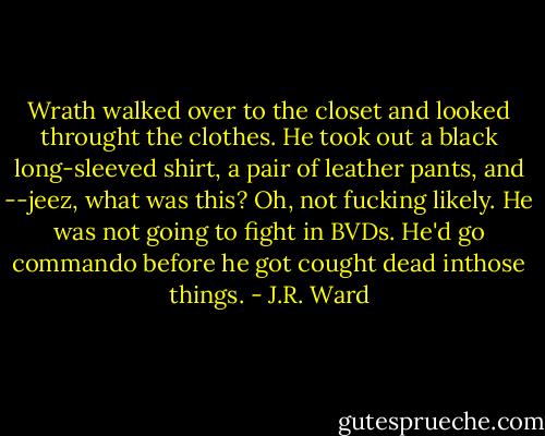 Wrath walked over to the closet and looked throught the clothes. He took out a black long-sleeved shirt, a pair of leather pants, and --jeez, what was this? Oh, not fucking likely. He was not going to fight in BVDs. He'd go commando before he got cought dead inthose things. - J.R. Ward