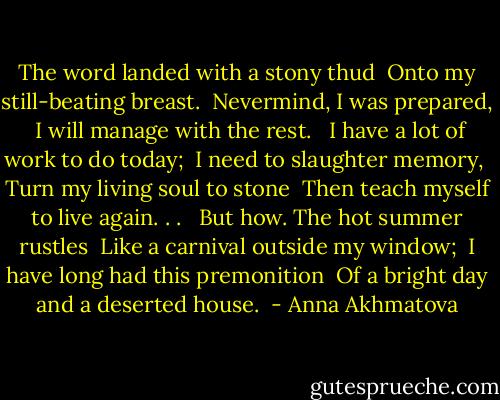 The word landed with a stony thud <br />Onto my still-beating breast. <br />Nevermind, I was prepared, <br />I will manage with the rest. <br /><br />I have a lot of work to do today; <br />I need to slaughter memory, <br />Turn my living soul to stone <br />Then teach myself to live again. . . <br /><br />But how. The hot summer rustles <br />Like a carnival outside my window; <br />I have long had this premonition <br />Of a bright day and a deserted house.  - Anna Akhmatova