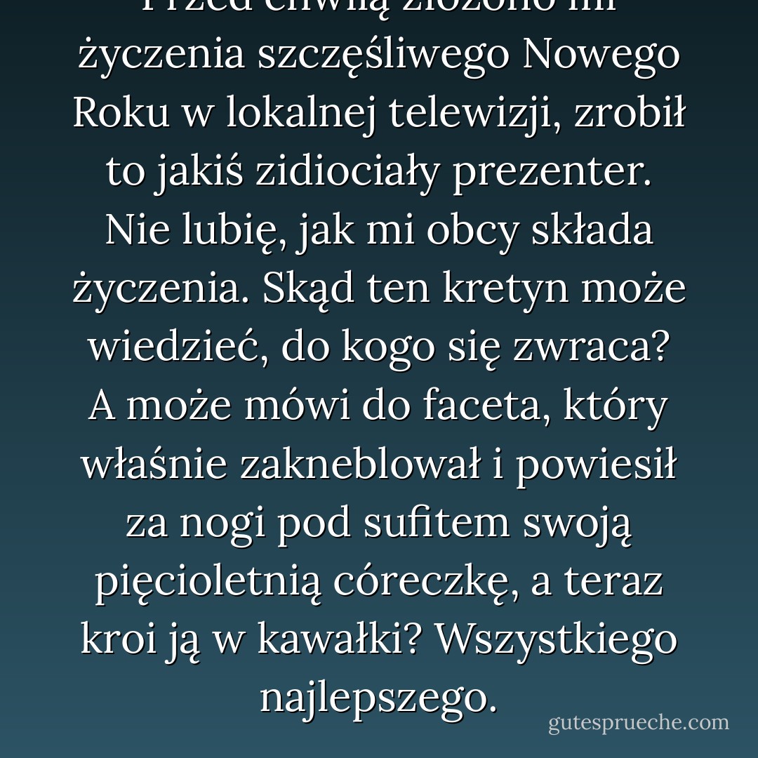 Przed chwilą złożono mi życzenia szczęśliwego Nowego Roku w lokalnej telewizji, zrobił to jakiś zidiociały prezenter. Nie lubię, jak mi obcy składa życzenia. Skąd ten kretyn może wiedzieć, do kogo się zwraca? A może mówi do faceta, który właśnie zakneblował i powiesił za nogi pod sufitem swoją pięcioletnią córeczkę, a teraz kroi ją w kawałki? Wszystkiego najlepszego. - Charles Bukowski
