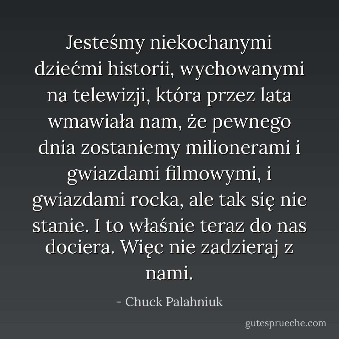 Jesteśmy niekochanymi dziećmi historii, wychowanymi na telewizji, która przez lata wmawiała nam, że pewnego dnia zostaniemy milionerami i gwiazdami filmowymi, i gwiazdami rocka, ale tak się nie stanie. I to właśnie teraz do nas dociera. Więc nie zadzieraj z nami. - Chuck Palahniuk
