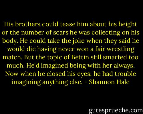 His brothers could tease him about his height or the number of scars he was collecting on his body. He could take the joke when they said he would die having never won a fair wrestling match. But the topic of Bettin still smarted too much. He'd imagined being with her always. Now when he closed his eyes, he had trouble imagining anything else. - Shannon Hale