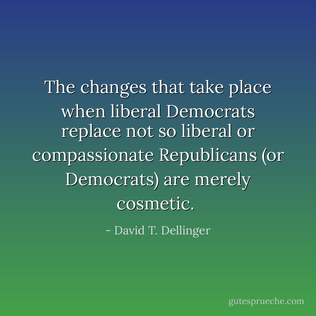 The changes that take place when liberal Democrats replace not so liberal or compassionate Republicans (or Democrats) are merely cosmetic.  - David T. Dellinger