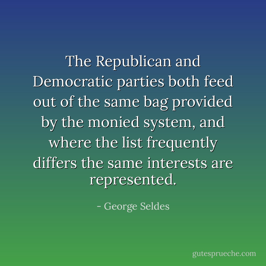 The Republican and Democratic parties both feed out of the same bag provided by the monied system, and where the list frequently differs the same interests are represented. - George Seldes
