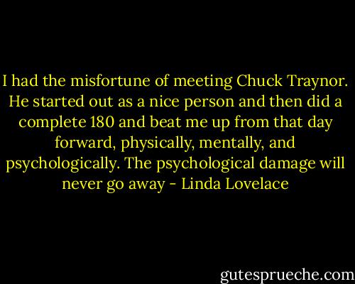 I had the misfortune of meeting Chuck Traynor. He started out as a nice person and then did a complete 180 and beat me up from that day forward, physically, mentally, and psychologically. The psychological damage will never go away - Linda Lovelace
