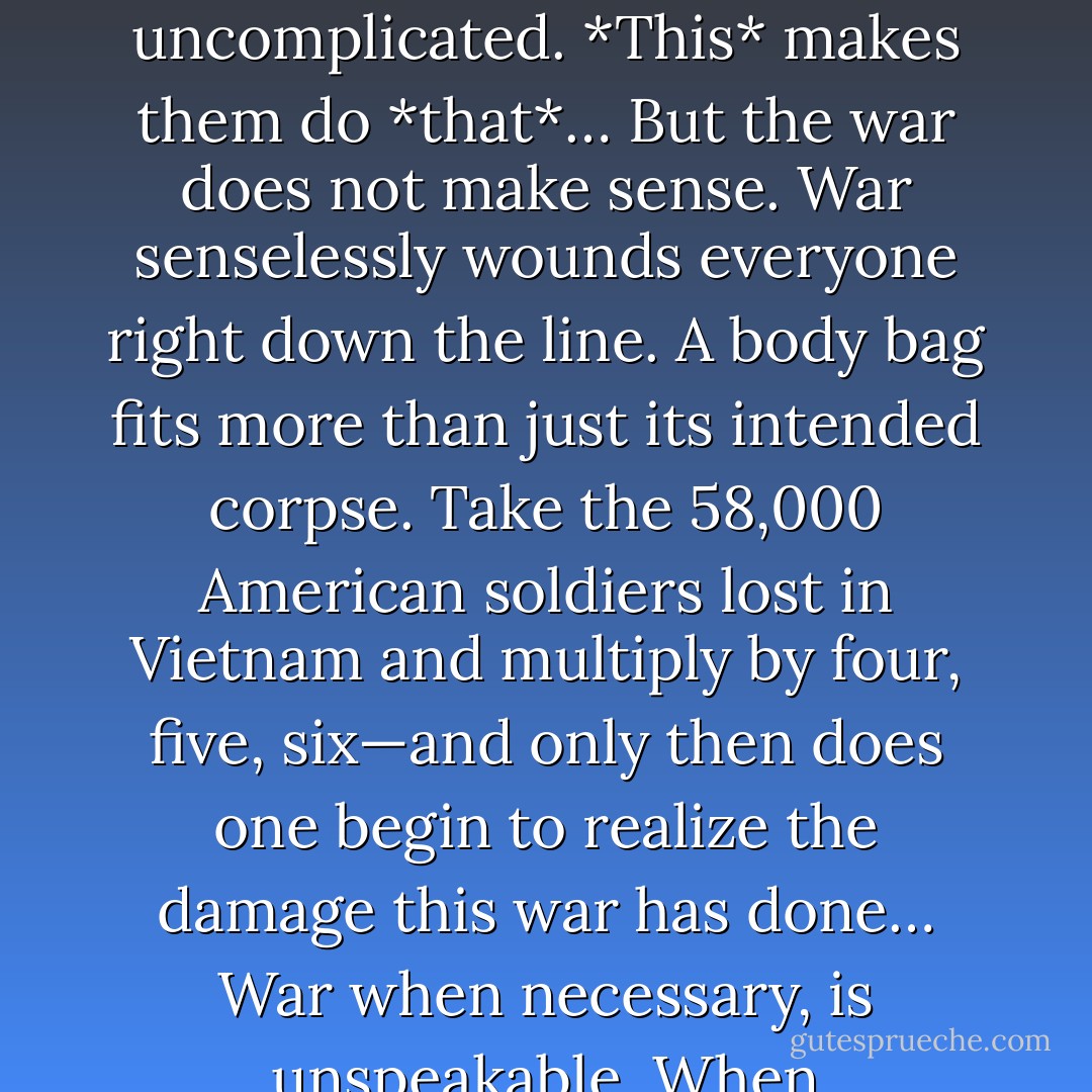 In the emergency of growing up, we all need heroes. But the father I grew up with was no hero to me, not then. He was too wounded in the head, too endlessly and terribly sad. Too funny, too explosive, too confusing. Heroes are uncomplicated. *This* makes them do *that*… But the war does not make sense. War senselessly wounds everyone right down the line. A body bag fits more than just its intended corpse. Take the 58,000 American soldiers lost in Vietnam and multiply by four, five, six—and only then does one begin to realize the damage this war has done… War when necessary, is unspeakable. When unnecessary, it is unforgivable. It is not an occasion for heroism. It is an occasion only for survival and death. To regard war in any other way only guarantees its inevitable reappearance. - Tom Bissell