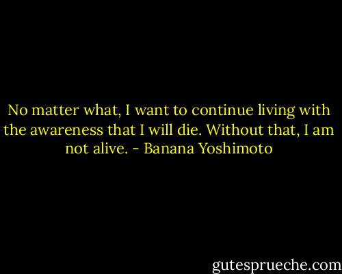 No matter what, I want to continue living with the awareness that I will die. Without that, I am not alive. - Banana Yoshimoto