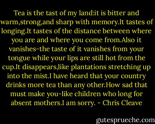 Tea is the tast of my land:it is bitter and warm,strong,and sharp with memory.It tastes of longing.It tastes of the distance between where you are and where you come from.Also it vanishes-the taste of it vanishes from your tongue while your lips are still hot from the cup.It disappears,like plantations stretching up into the mist.I have heard that your country drinks more tea than any other.How sad that must make you-like children who long for absent mothers.I am sorry. - Chris Cleave