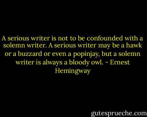 A serious writer is not to be confounded with a solemn writer. A serious writer may be a hawk or a buzzard or even a popinjay, but a solemn writer is always a bloody owl. - Ernest Hemingway