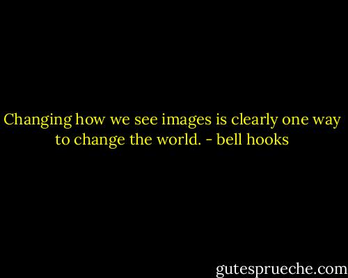 Changing how we see images is clearly one way to change the world. - bell hooks