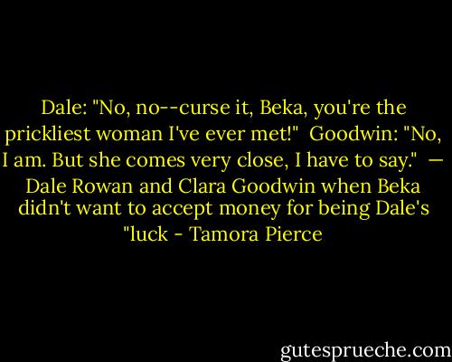 Dale: "No, no--curse it, Beka, you're the prickliest woman I've ever met!" <br />Goodwin: "No, I am. But she comes very close, I have to say." <br />— Dale Rowan and Clara Goodwin when Beka didn't want to accept money for being Dale's "luck - Tamora Pierce