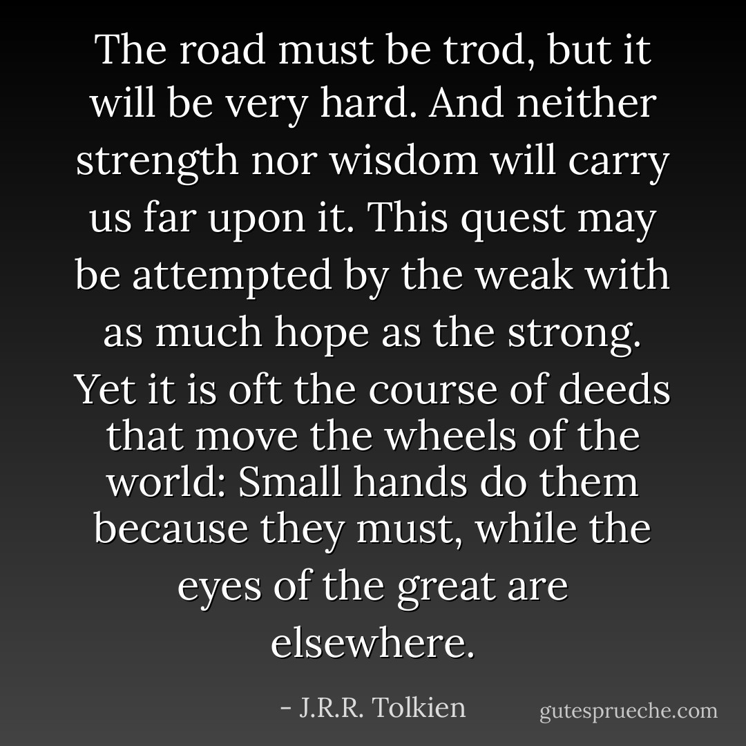 The road must be trod, but it will be very hard. And neither strength nor wisdom will carry us far upon it. This quest may be attempted by the weak with as much hope as the strong. Yet it is oft the course of deeds that move the wheels of the world: Small hands do them because they must, while the eyes of the great are elsewhere. - J.R.R. Tolkien