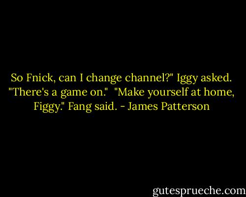 So Fnick, can I change channel?" Iggy asked. "There's a game on."<br /> "Make yourself at home, Figgy." Fang said. - James Patterson