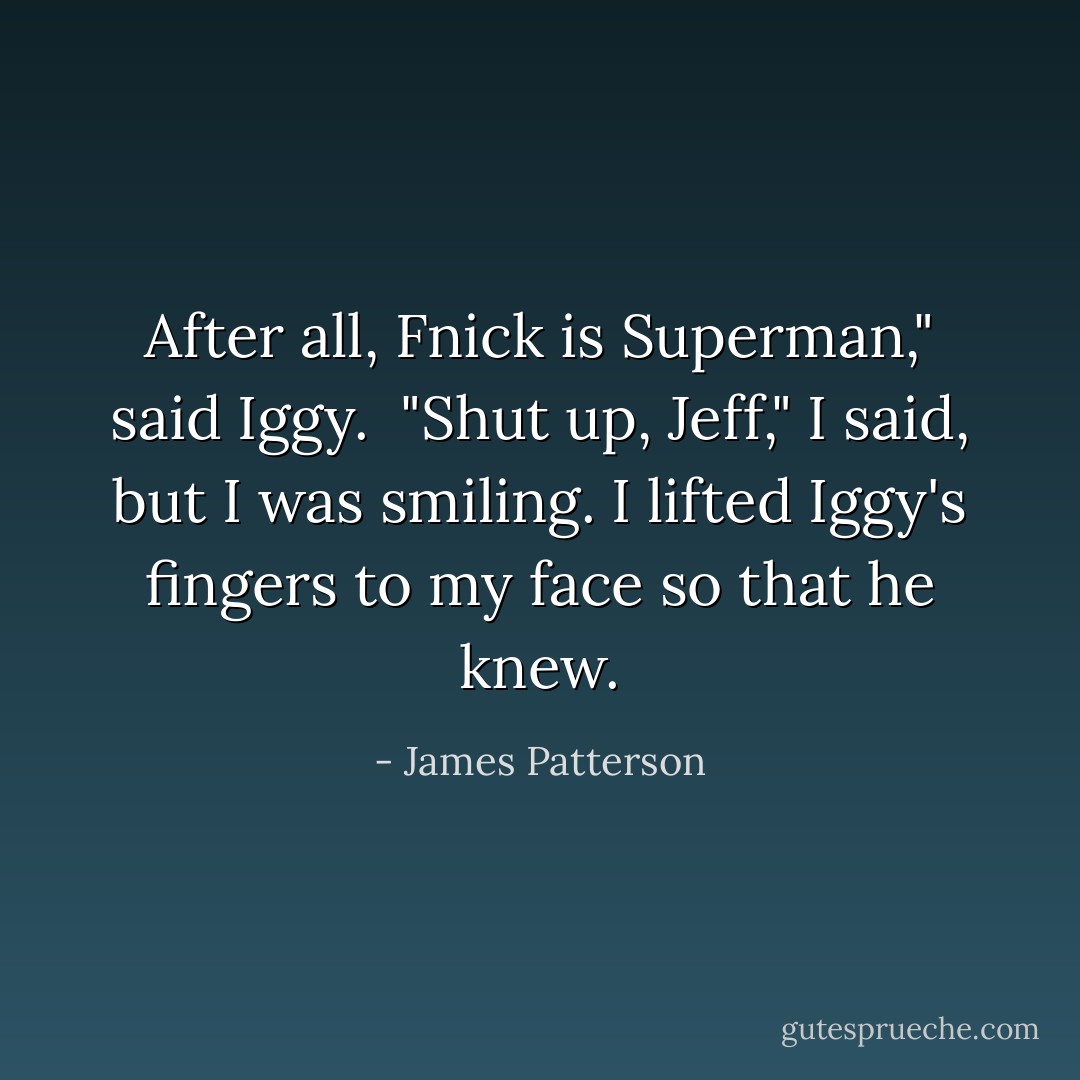 After all, Fnick is Superman," said Iggy.<br /> "Shut up, Jeff," I said, but I was smiling. I lifted Iggy's fingers to my face so that he knew. - James Patterson