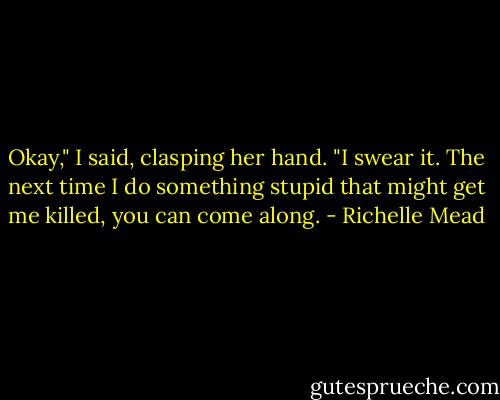Okay," I said, clasping her hand. "I swear it. The next time I do something stupid that might get me killed, you can come along. - Richelle Mead