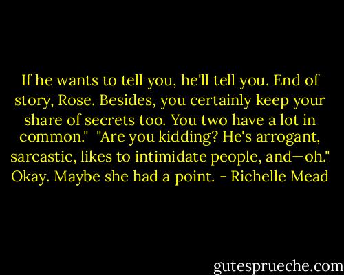 If he wants to tell you, he'll tell you. End of story, Rose. Besides, you certainly keep your share of secrets too. You two have a lot in common."<br /> "Are you kidding? He's arrogant, sarcastic, likes to intimidate people, and—oh." Okay. Maybe she had a point. - Richelle Mead
