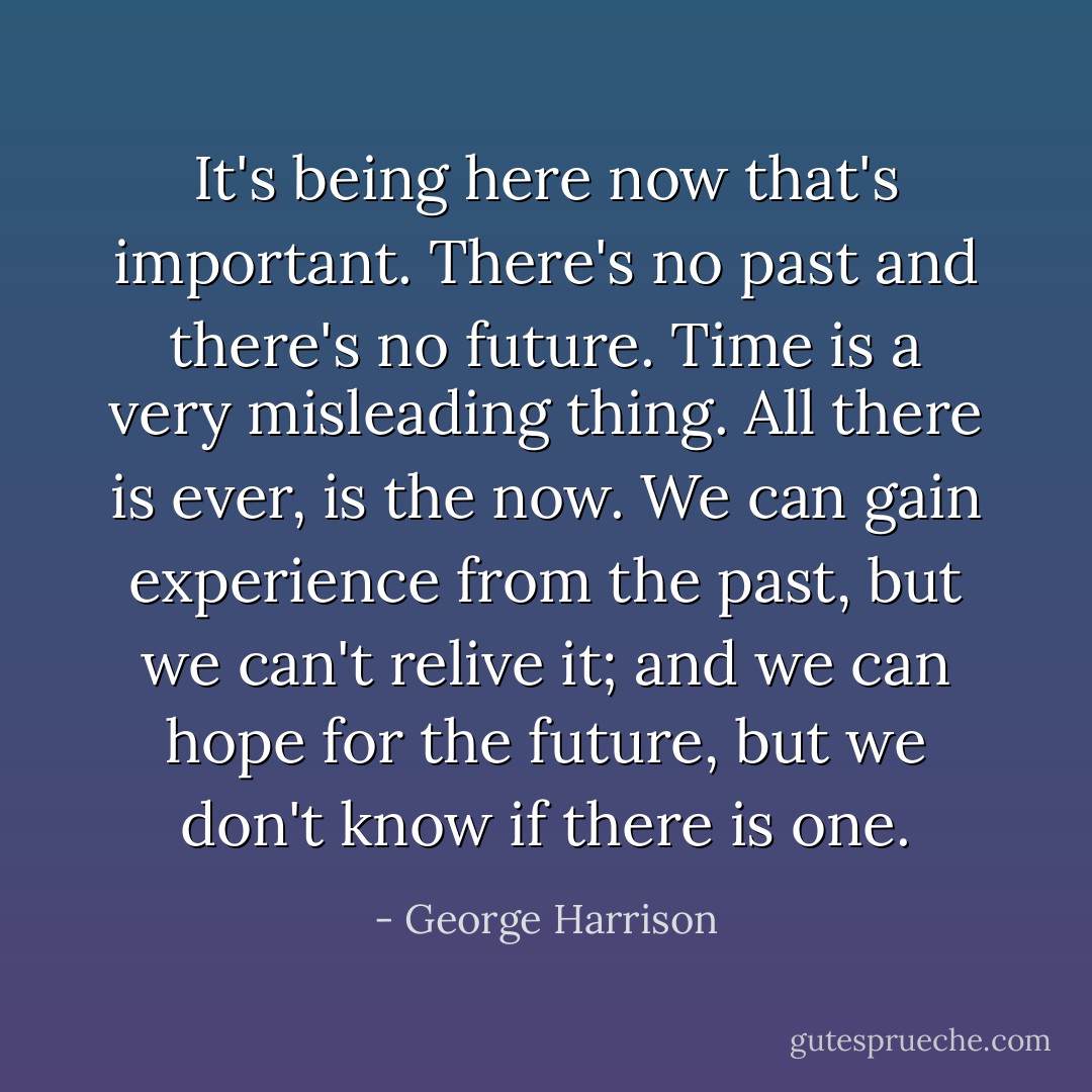 It's being here now that's important. There's no past and there's no future. Time is a very misleading thing. All there is ever, is the now. We can gain experience from the past, but we can't relive it; and we can hope for the future, but we don't know if there is one. - George Harrison