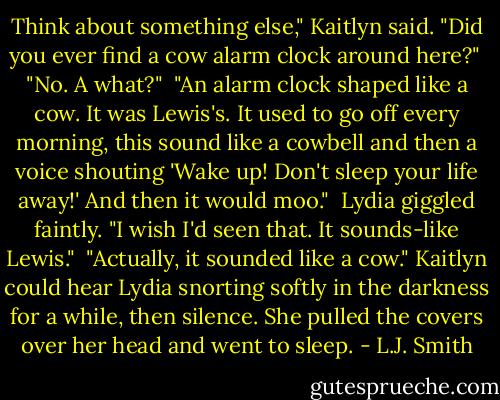 Think about something else," Kaitlyn said. "Did you ever find a cow alarm clock around here?"<br /> "No. A what?"<br /> "An alarm clock shaped like a cow. It was Lewis's. It used to go off every morning, this sound like a cowbell and then a voice shouting 'Wake up! Don't sleep your life away!' And then it would moo."<br /> Lydia giggled faintly. "I wish I'd seen that. It sounds-like Lewis."<br /> "Actually, it sounded like a cow." Kaitlyn could hear Lydia snorting softly in the darkness for a while, then silence. She pulled the covers over her head and went to sleep. - L.J. Smith