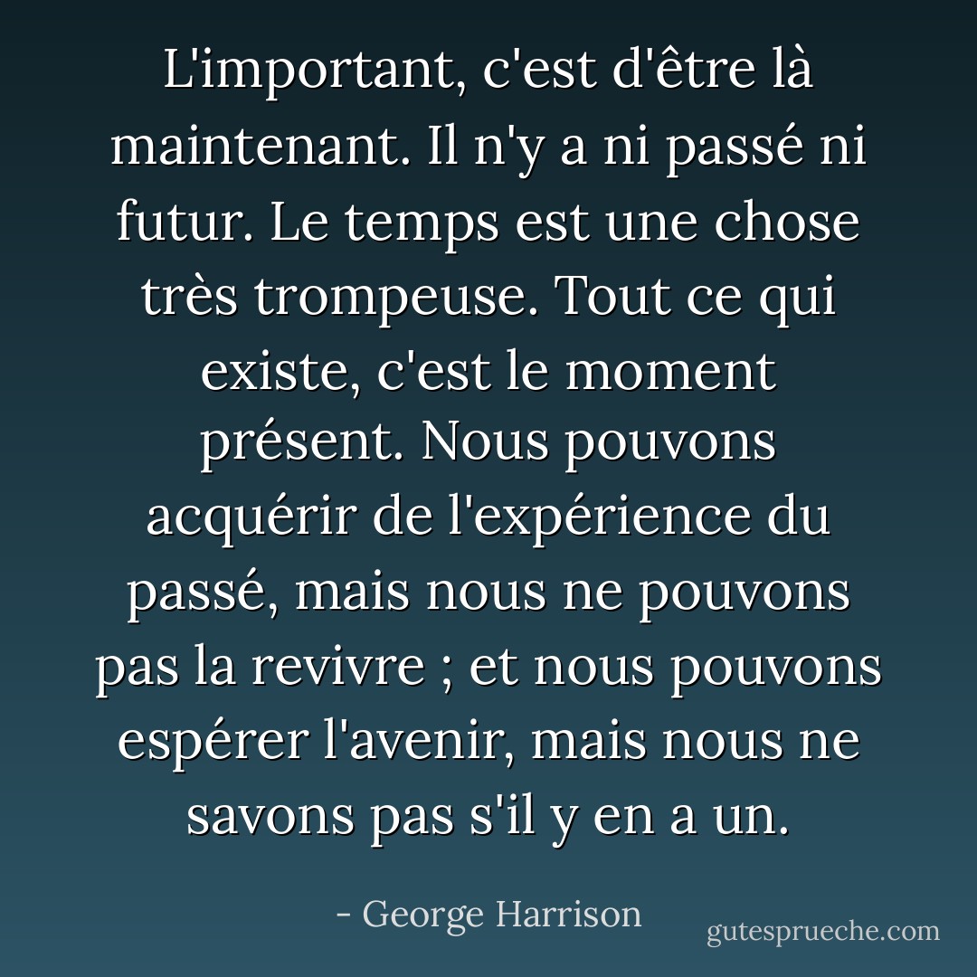 L'important, c'est d'être là maintenant. Il n'y a ni passé ni futur. Le temps est une chose très trompeuse. Tout ce qui existe, c'est le moment présent. Nous pouvons acquérir de l'expérience du passé, mais nous ne pouvons pas la revivre ; et nous pouvons espérer l'avenir, mais nous ne savons pas s'il y en a un. - George Harrison