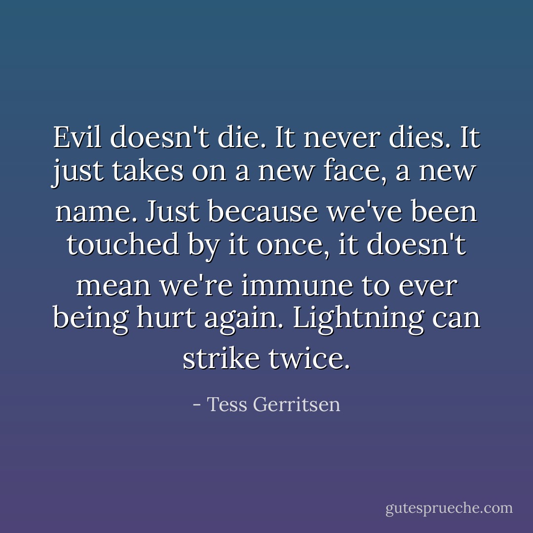 Evil doesn't die. It never dies. It just takes on a new face, a new name. Just because we've been touched by it once, it doesn't mean we're immune to ever being hurt again. Lightning can strike twice. - Tess Gerritsen