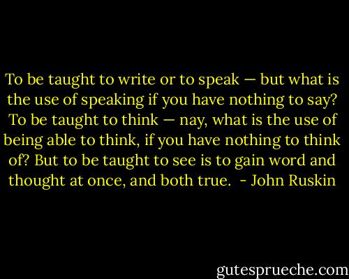 To be taught to write or to speak — but what is the use of speaking if you have nothing to say? To be taught to think — nay, what is the use of being able to think, if you have nothing to think of? But to be taught to see is to gain word and thought at once, and both true.  - John Ruskin