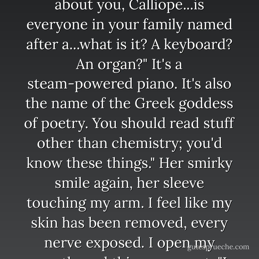 Eliot, huh?" she says. The thin fabric of her long T-shirt brushes my arm. "Is everyone in your family named for a famous symbolist poet?"<br />No, I'm named for someone who was supposed to be in the Bible but isn't."<br />No? What happened to him?"<br />I glance over at her, the way the corner of her mouth turns up, half-smirk, half-smile. Her hair moves as she walks.<br />He was called to be a disciple, but he had, you know, stuff to do."<br />Stuff, like...polishing his sandals? Making lunch?"<br />We keep walking, over the bridge across the lake, past the swings and the playground equipment, just walking.<br />Exactly. And what about you, Calliope...is everyone in your family named after a...what is it? A keyboard? An organ?"<br />It's a steam-powered piano. It's also the name of the Greek goddess of poetry. You should read stuff other than chemistry; you'd know these things." Her smirky smile again, her sleeve touching my arm.<br />I feel like my skin has been removed, every nerve exposed. I open my mouth, and this comes out: "I think you are more goddess than piano." Stupid, stupid.<br />But she laughs. "You know, that's the nicest thing anyone's said to me today."<br />You don't see too many calliopes," I tell her.<br />I'm Cal, actually. I mean, that's what I prefer."<br />I meant the steam pianos...you don't see too many." She stops and looks at me, full-on, and right away I put it on the list of the best moments in my life.<br />Until you said that, Eliot, I wasn't fully aware of the demise of the steam piano, so thank you. Really."<br />I smirk at her and we both fight not to smile. "Okay, smart-ass," I say. - Brad Barkley