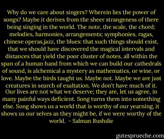 Why do we care about singers? Wherein lies the power of songs? Maybe it derives from the sheer strangeness of there being singing in the world. The note, the scale, the chord; melodies, harmonies, arrangements; symphonies, ragas, chinese operas,jazz, the blues: that such things should exist, that we should have discovered the magical intervals and distances that yield the poor cluster of notes, all within the span of a human hand from which we can build our cathedrals of sound, is alchemical a mystery as mathematics, or wine, or love. Maybe the birds taught us. Maybe not. Maybe we are just creatures in search of exaltation. We don't have much of it. Our lives are not what we deserve; they are, let us agree, in many painful ways deficient. Song turns them into something else. Song shows us a world that is worthy of our yearning, it shows us our selves as they might be, if we were worthy of the world.  - Salman Rushdie