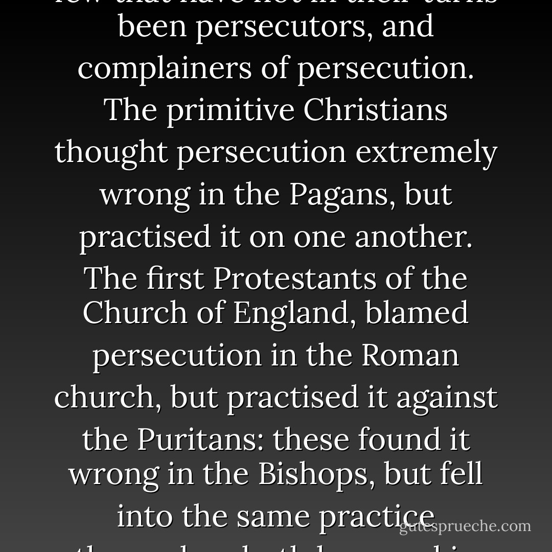 If we look back into history for the character of present sects in Christianity, we shall find few that have not in their turns been persecutors, and complainers of persecution. The primitive Christians thought persecution extremely wrong in the Pagans, but practised it on one another. The first Protestants of the Church of England, blamed persecution in the Roman church, but practised it against the Puritans: these found it wrong in the Bishops, but fell into the same practice themselves both here and in New England.<br /><br />[<i>Letter to the London Packet, 3 June 1772</i>] - Benjamin Franklin