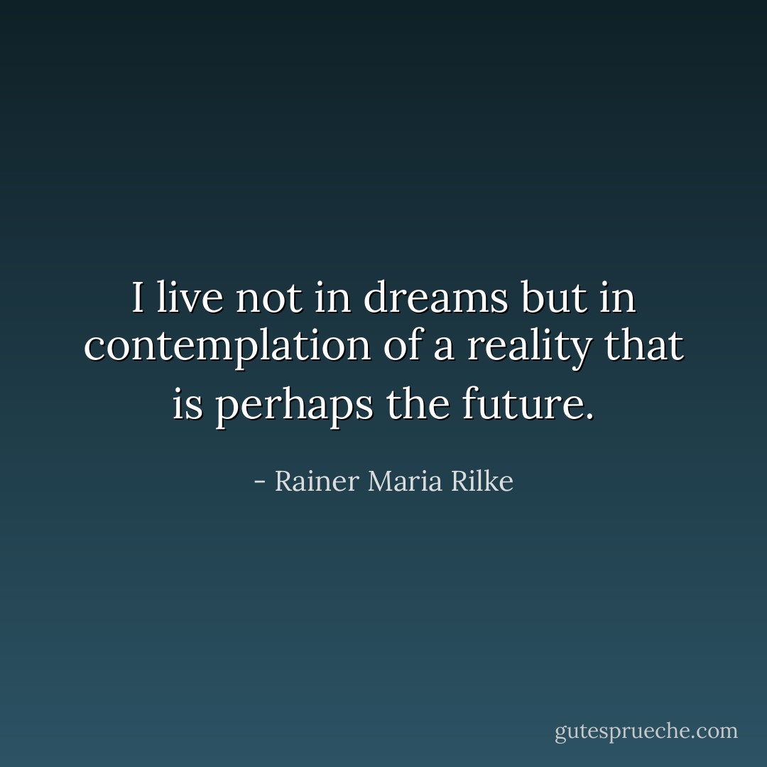 I live not in dreams but in contemplation of a reality that is perhaps the future. - Rainer Maria Rilke