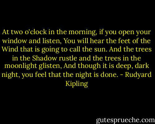 At two o'clock in the morning, if you open your window and listen,<br />You will hear the feet of the Wind that is going to call the sun.<br />And the trees in the Shadow rustle and the trees in the moonlight glisten,<br />And though it is deep, dark night, you feel that the night is done. - Rudyard Kipling