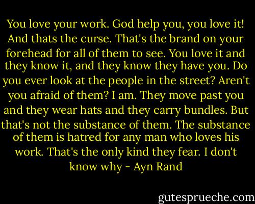 You love your work. God help you, you love it! And thats the curse. That's the brand on your forehead for all of them to see. You love it and they know it, and they know they have you. Do you ever look at the people in the street? Aren't you afraid of them? I am. They move past you and they wear hats and they carry bundles. But that's not the substance of them. The substance of them is hatred for any man who loves his work. That's the only kind they fear. I don't know why - Ayn Rand