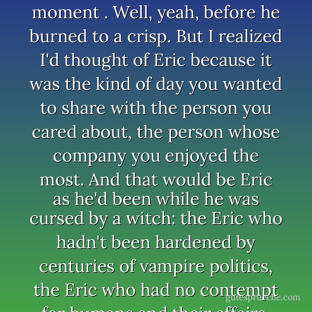 Though I was having a blissful moment of being happy and content, I had one of those stray ideas you get at odd moments. I thought,How nice it would be if Eric were here with me in the car. He'd look so good with the wind blowing his hair, and he'd enjoy the moment . Well, yeah, before he burned to a crisp.<br />But I realized I'd thought of Eric because it was the kind of day you wanted to share with the person you cared about, the person whose company you enjoyed the most. And that would be Eric as he'd been while he was cursed by a witch: the Eric who hadn't been hardened by centuries of vampire politics, the Eric who had no contempt for humans and their affairs, the Eric who was not in charge of many financial enterprises and responsible for the lives and incomes of quite a few humans and vampires. In other words, Eric as he would never be again. - Charlaine Harris