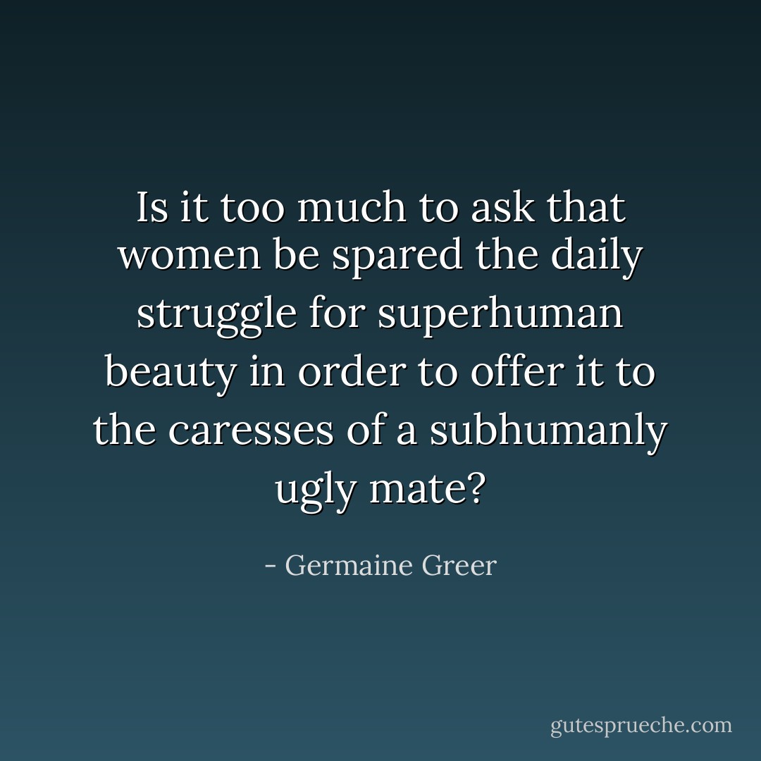 Is it too much to ask that women be spared the daily struggle for superhuman beauty in order to offer it to the caresses of a subhumanly ugly mate? - Germaine Greer