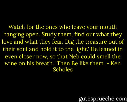 Watch for the ones who leave your mouth hanging open. Study them, find out what they love and what they fear. Dig the treasure out of their soul and hold it to the light.' He leaned in even closer now, so that Neb could smell the wine on his breath. 'Then Be like them. - Ken Scholes