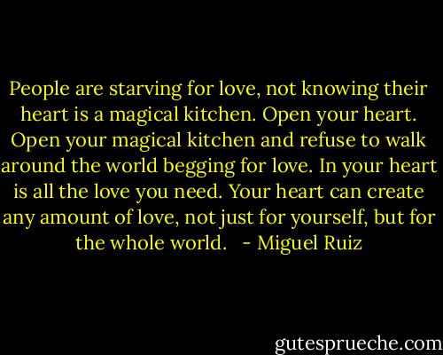 People are starving for love, not knowing their heart is a magical kitchen. Open your heart. Open your magical kitchen and refuse to walk around the world begging for love. In your heart is all the love you need. Your heart can create any amount of love, not just for yourself, but for the whole world. <br /> - Miguel Ruiz