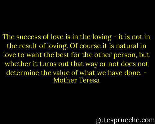 The success of love is in the loving - it is not in the result of loving. Of course it is natural in love to want the best for the other person, but whether it turns out that way or not does not determine the value of what we have done. - Mother Teresa