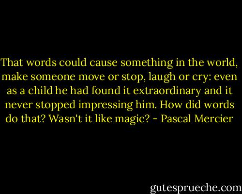 That words could cause something in the world, make someone move or stop, laugh or cry: even as a child he had found it extraordinary and it never stopped impressing him. How did words do that? Wasn't it like magic? - Pascal Mercier