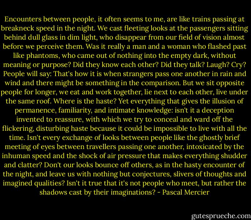 Encounters between people, it often seems to me, are like trains passing at breakneck speed in the night. We cast fleeting looks at the passengers sitting behind dull glass in dim light, who disappear from our field of vision almost before we perceive them. Was it really a man and a woman who flashed past like phantoms, who came out of nothing into the empty dark, without meaning or purpose? Did they know each other? Did they talk? Laugh? Cry? People will say: That's how it is when strangers pass one another in rain and wind and there might be something in the comparison. But we sit opposite people for longer, we eat and work together, lie next to each other, live under the same roof. Where is the haste? Yet everything that gives the illusion of permanence, familiarity, and intimate knowledge: isn't it a deception invented to reassure, with which we try to conceal and ward off the flickering, disturbing haste because it could be impossible to live with all the time. Isn't every exchange of looks between people like the ghostly brief meeting of eyes between travellers passing one another, intoxicated by the inhuman speed and the shock of air pressure that makes everything shudder and clatter? Don't our looks bounce off others, as in the hasty encounter of the night, and leave us with nothing but conjectures, slivers of thoughts and imagined qualities? Isn't it true that it's not people who meet, but rather the shadows cast by their imaginations? - Pascal Mercier